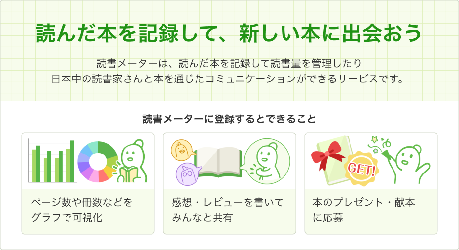 「読んだ本を記録して、新しい本に出会おう」読書メーターは、読んだ本を記録して読書量を管理したり、日本中の読書家さんと本を通じたコミュニケーションができるサービスです。読書メーターに登録するとできること：ページ数や冊数などをグラフで可視化、感想・レビューを書いてみんなと共有、本のプレゼント・献本 に応募
